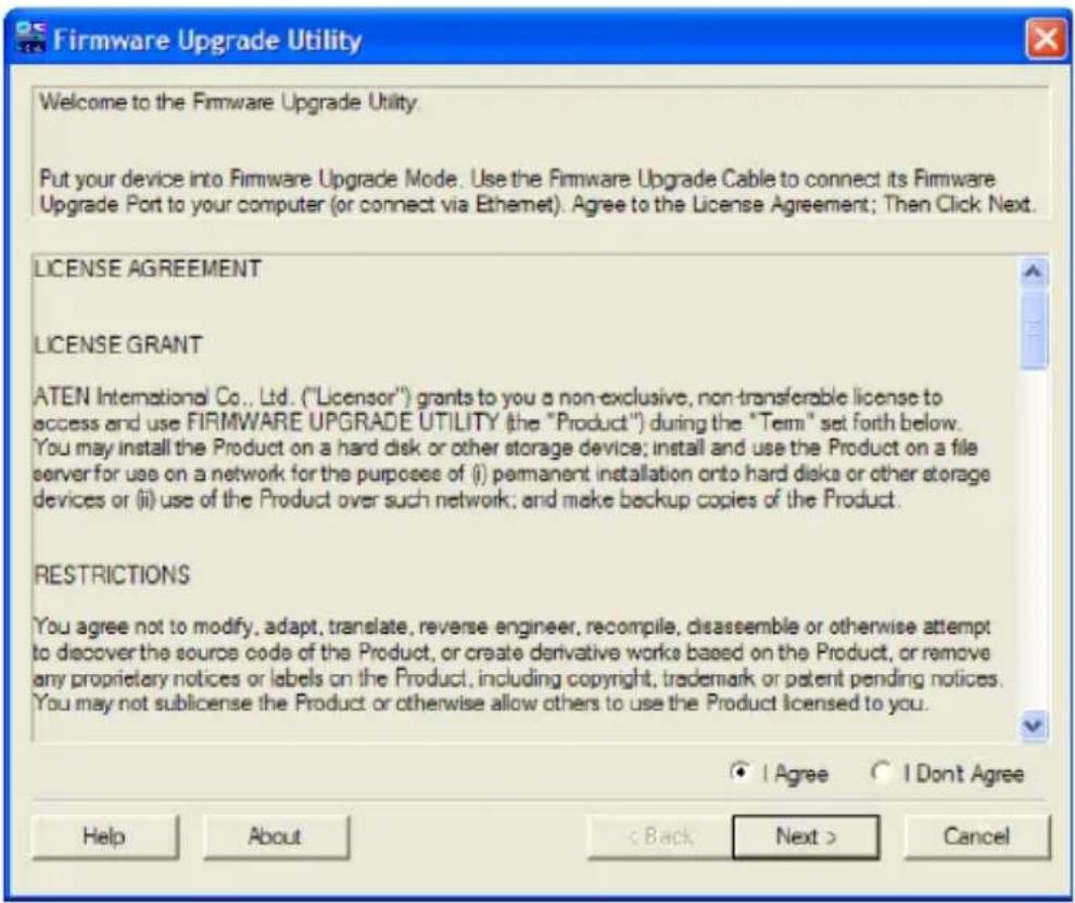 Firmware Upgrade Utility Welcome to the Firmware Upgrade Utility. Put your device into Firmware Upgrade Mode. Use the Firmware Upgrade Cable to connect its Firmware Upgrade Port to your computer (or connect via Ethernet). Agree to the License Agreement; Then Click Next. LICENSE AGREEMENT LICENSE GRANT ATEN International Co., Ltd. ("Licensor") grants to you a non-exclusive, non-transferable license to access and use FIRMWARE UPGRADE UTILITY (the "Product") during the "Term" set forth below. You may install the Product on a hard disk or other storage device; install and use the Product on a file server for use on a network for the purposes of (i) permanent installation onto hard disks or other storage devices or (ii) use of the Product over such network; and make backup copies of the Product. RESTRICTIONS You agree not to modify, adapt, translate, reverse engineer, recompile, disassemble or otherwise attempt to discover the source code of the Product, or create derivative works based on the Product, or remove any proprietary notices or labels on the Product, including copyright, trademark or patent pending notices. You may not sublicense the Product or otherwise allow others to use the Product licensed to you. ● I Agree ○ I Don't Agree Help About < Back Next > Cancel