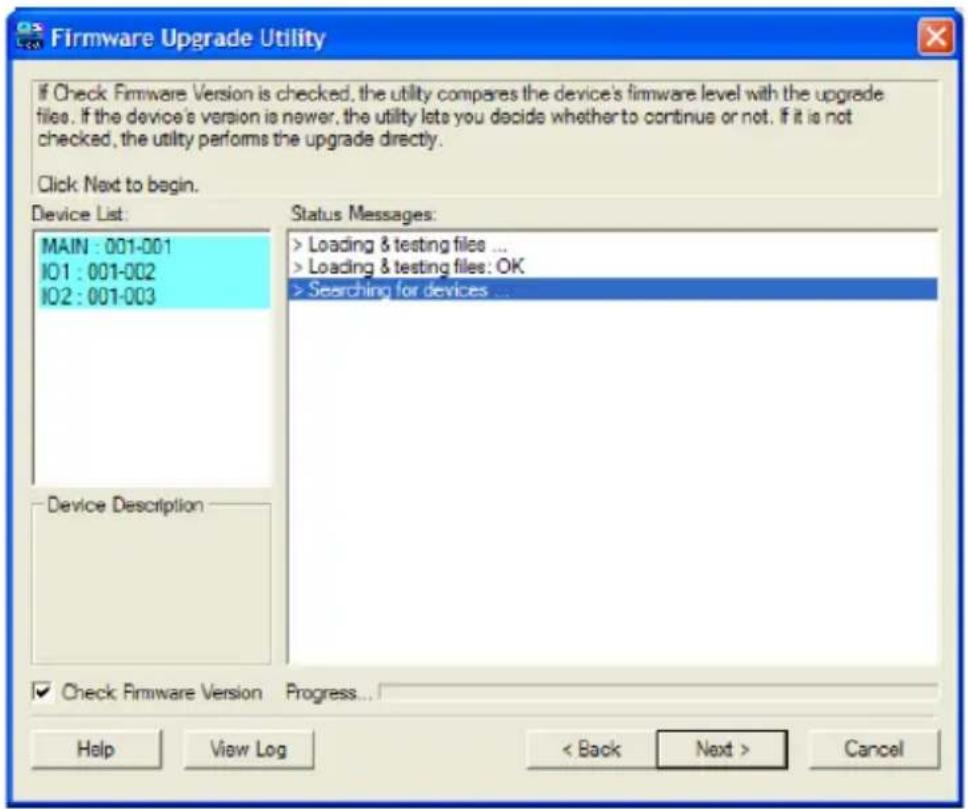 Firmware Upgrade Utility If Check Firmware Version is checked, the utility compares the device's firmware level with the upgrade files. If the device's version is newer, the utility lets you decide whether to continue or not. If it is not checked, the utility performs the upgrade directly. Click Next to begin. Device List: MAIN : 001-001 IO1 : 001-002 IO2 : 001-003 Status Messages: > Loading & testing files ... > Loading & testing files: OK > Searching for devices ... Device Description ✓ Check Firmware Version Progress... Help View Log < Back Next > Cancel
