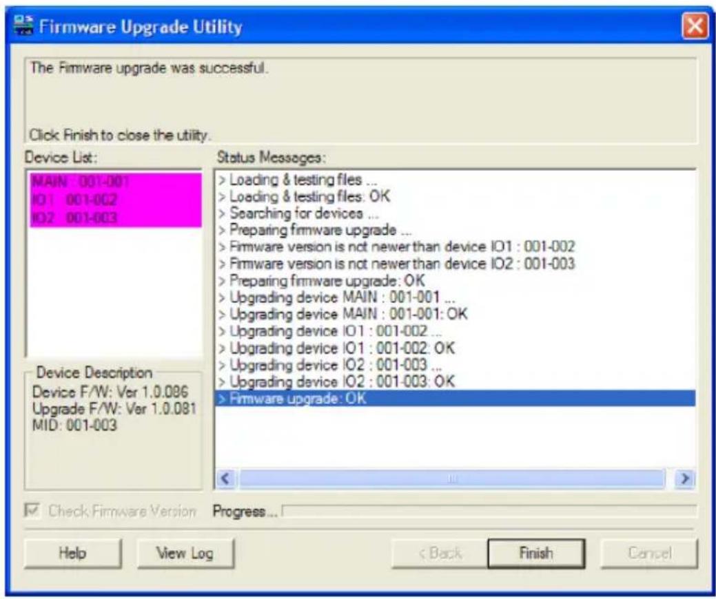 Firmware Upgrade Utility The Firmware upgrade was successful. Click Finish to close the utility. Device List: MAIN : 001-001 IO1 : 001-002 IO2 : 001-003 Status Messages: > Loading & testing files ... > Loading & testing files: OK > Searching for devices ... > Preparing firmware upgrade ... > Firmware version is not newer than device IO1 : 001-002 > Firmware version is not newer than device IO2 : 001-003 > Preparing firmware upgrade: OK > Upgrading device MAIN : 001-001 ... > Upgrading device MAIN : 001-001: OK > Upgrading device IO1 : 001-002 ... > Upgrading device IO1 : 001-002: OK > Upgrading device IO2 : 001-003 ... > Upgrading device IO2 : 001-003: OK > Firmware upgrade: OK Device Description Device F/W: Ver 1.0.086 Upgrade F/W: Ver 1.0.081 MID: 001-003 Check Firmware Version Progress... Help View Log Back Finish Cancel