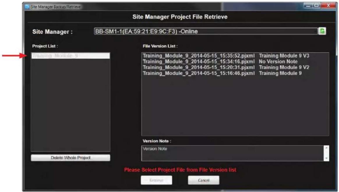 Site Manager Backup/Retrieve Site Manager Project File Retrieve Site Manager : BB-SM1-1(EA:59:21:E9:9C:F3) -Online Project List : Training Module 9 File Version List : Training_Module_9_2014-05-15_15:35:52.pjxml Training Module 9 V3 Training_Module_9_2014-05-15_15:34:16.pjxml No Version Note Training_Module_9_2014-05-15_15:20:31.pjxml Training Module 9 V2 Training_Module_9_2014-05-15_15:16:46.pjxml Training Module 9 Version Note : Version Note Delete Whole Project Please Select Project File from File Version list Retrieve Cancel