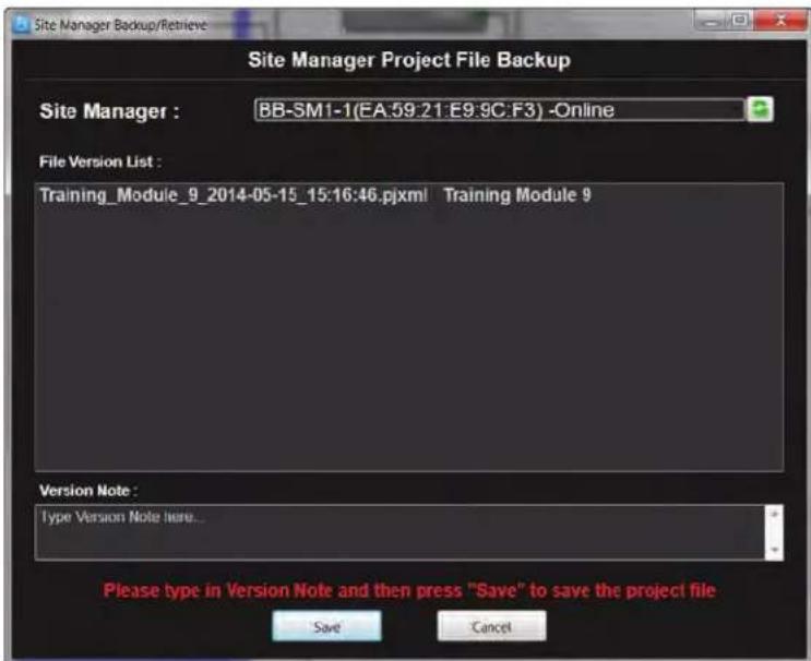 Site Manager Backup/Retrieve Site Manager Project File Backup Site Manager : BB-SM1-1(EA:59:21:E9:9C:F3) -Online File Version List : Training_Module_9_2014-05-15_15:16:46.pjxml Training Module 9 Version Note : Type Version Note Here... Please type in Version Note and then press "Save" to save the project file Save Cancel