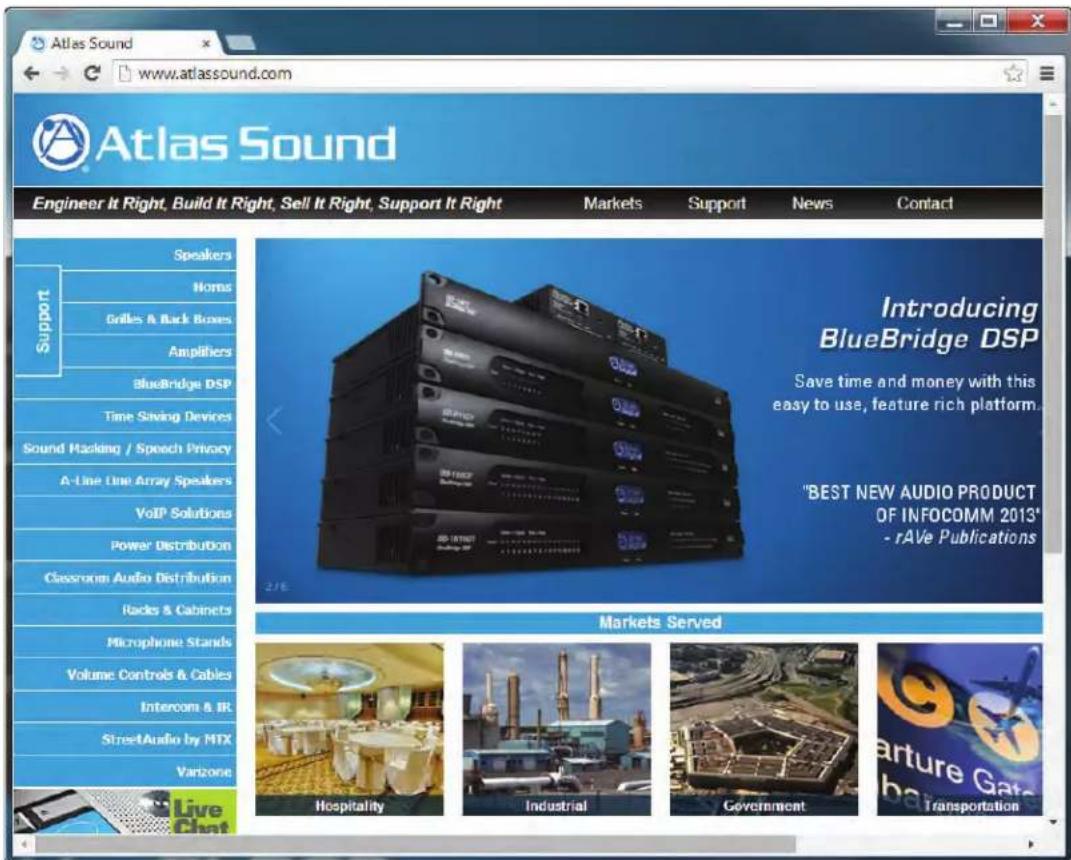 Atlas Sound www.atlassound.com Engineer It Right, Build It Right, Sell It Right, Support It Right Markets Support News Contact Support Speakers Horns Grilles & Back Boxes Amplifiers BlueBridge DSP Time Saving Devices Sound Hacking / Speech Privacy A-Line Line Array Speakers VoIP Solutions Power Distribution Classroom Audio Distribution Racks & Cabinets Microphone Stands Volume Controls & Cables Intercom & IR StreetAudio by MTX Varzone Live Chat Markets Served Introducing BlueBridge DSP Save time and money with this easy to use, feature rich platform. "BEST NEW AUDIO PRODUCT OF INFOCOMM 2013" - rAVe Publications Hospitality Industrial Government Transportation