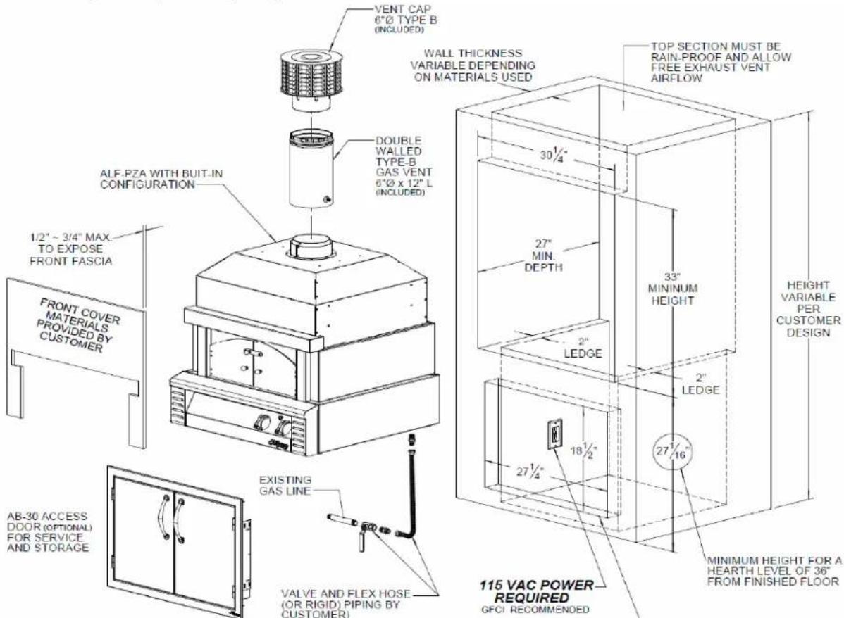 VENT CAP 6"Ø TYPE B (INCLUDED) WALL THICKNESS VARIABLE DEPENDING ON MATERIALS USED DOUBLE WALLED TYPE-B GAS VENT 6"Ø x 12" L (INCLUDED) ALF-PZA WITH BUIT-IN CONFIGURATION 1/2" ~ 3/4" MAX. TO EXPOSE FRONT FASCIA FRONT COVER MATERIALS PROVIDED BY CUSTOMER EXISTING GAS LINE VALVE AND FLEX HOSE (OR RIGID) PIPING BY CUSTOMER) AB-30 ACCESS DOOR (OPTIONAL) FOR SERVICE AND STORAGE TOP SECTION MUST BE RAIN-PROOF AND ALLOW FREE EXHAUST VENT AIRFLOW 30 1/4" 27" MIN. DEPTH 2" LEDGE 33" MINIMUM HEIGHT 2" LEDGE 27 1/16" 18 1/2" 27 1/4" 115 VAC POWER REQUIRED GFCI RECOMMENDED HEIGHT VARIABLE PER CUSTOMER DESIGN MINIMUM HEIGHT FOR A HEARTH LEVEL OF 36" FROM FINISHED FLOOR