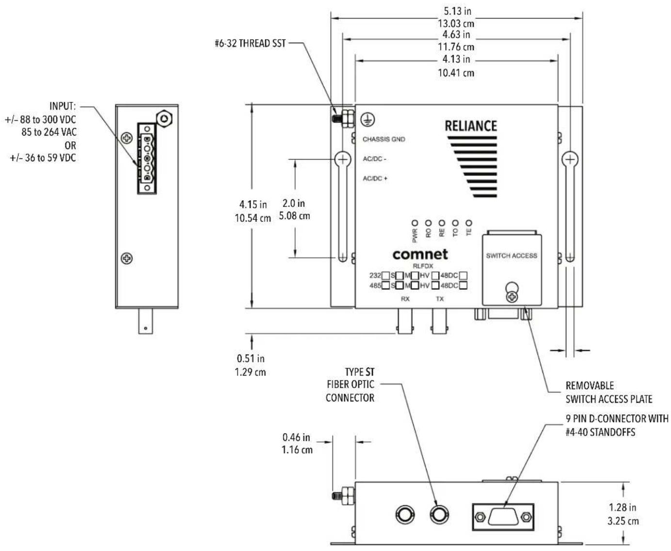 INPUT: +/- 88 to 300 VDC 85 to 264 VAC OR +/- 36 to 59 VDC #6-32 THREAD SST 5.13 in 13.03 cm 4.63 in 11.76 cm 4.13 in 10.41 cm CHASSIS GND AC/DC - AC/DC + 4.15 in 10.54 cm 2.0 in 5.08 cm comnet RLFDX 232 S M HV 48DC 485 S M HV 48DC RX TX SWITCH ACCESS 0.51 in 1.29 cm TYPE ST FIBER OPTIC CONNECTOR 0.46 in 1.16 cm REMOVABLE SWITCH ACCESS PLATE 9 PIN D-CONNECTOR WITH #4-40 STANDOFFS 1.28 in 3.25 cm