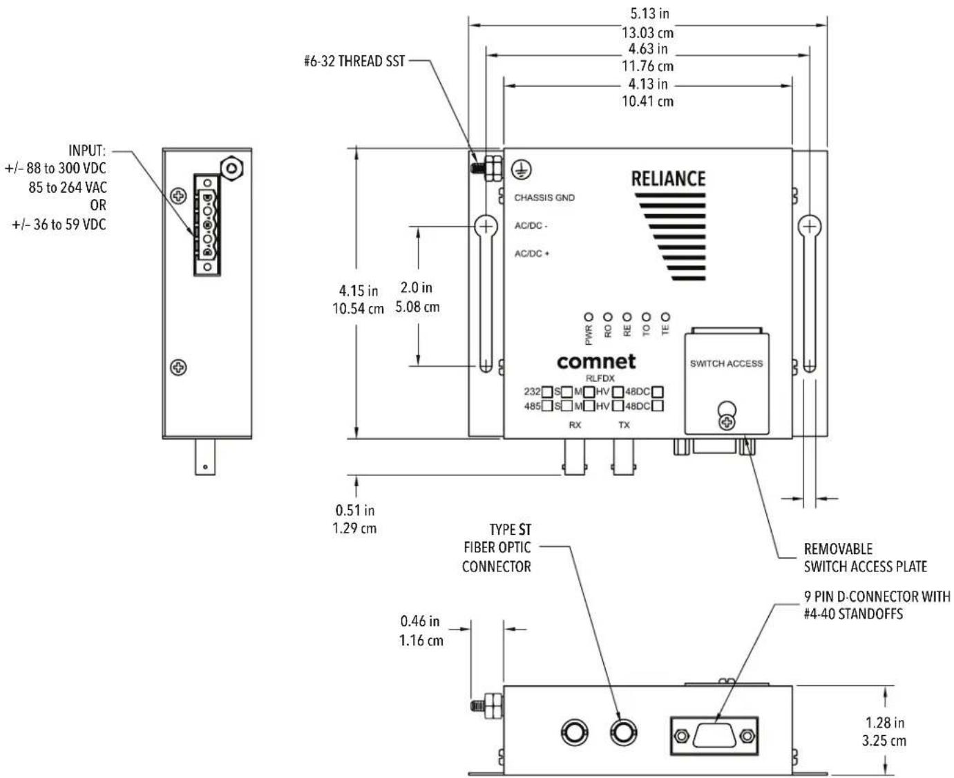 INPUT: +/- 88 to 300 VDC 85 to 264 VAC OR +/- 36 to 59 VDC #6-32 THREAD SST 5.13 in 13.03 cm 4.63 in 11.76 cm 4.13 in 10.41 cm CHASSIS GND AC/DC - AC/DC + 4.15 in 2.0 in 10.54 cm 5.08 cm comnet RLFDX 232 S M HV 48DC 485 S M HV 48DC RX TX PWR RO RE TO TE SWITCH ACCESS TYPE ST FIBER OPTIC CONNECTOR 0.51 in 1.29 cm 0.46 in 1.16 cm REMOVABLE SWITCH ACCESS PLATE 9 PIN D-CONNECTOR WITH #4-40 STANDOFFS 1.28 in 3.25 cm