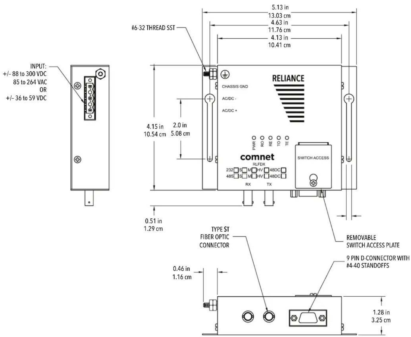 INPUT: +/- 88 to 300 VDC 85 to 264 VAC OR +/- 36 to 59 VDC #6-32 THREAD SST 5.13 in 13.03 cm 4.63 in 11.76 cm 4.13 in 10.41 cm CHASSIS GND AC/DC - AC/DC + 4.15 in 10.54 cm 2.0 in 5.08 cm comnet RLFDX 232 S M HV 48DC 485 S M HV 48DC RX TX SWITCH ACCESS 0.51 in 1.29 cm TYPE ST FIBER OPTIC CONNECTOR 0.46 in 1.16 cm REMOVABLE SWITCH ACCESS PLATE 9 PIN D-CONNECTOR WITH #4-40 STANDOFFS 1.28 in 3.25 cm