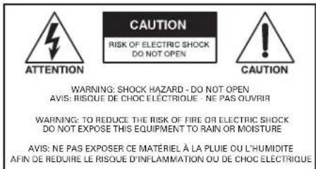CAUTION RISK OF ELECTRIC SHOCK DO NOT OPEN ATTENTION CAUTION WARNING: SHOCK HAZARD - DO NOT OPEN AVIS: RISQUE DE CHOC ÉLECTRIQUE - NE PAS OUVRIR WARNING: TO REDUCE THE RISK OF FIRE OR ELECTRIC SHOCK DO NOT EXPOSE THIS EQUIPMENT TO RAIN OR MOISTURE AVIS: NE PAS EXPOSER CE MATÉRIEL À LA PLUIE OU L'HUMIDITE AFIN DE REDUIRE LE RISQUE D'INFLAMMATION OU DE CHOC ÉLECTRIQUE