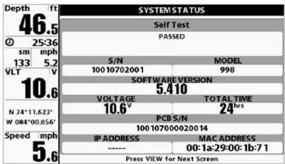 Depth ft 46.5 25:36 sm mph 133 5.2 VLT V 10.6 N 34°11.623' W 084°00.056' Speed mph 5.6 SYSTEM STATUS Self Test PASSED S/N MODEL 100 10702001 998 SOFTWARE VERSION 5.410 VOLTAGE TOTAL TIME 10.6v 24hrs PCB S/N 100 1070000200 14 IP ADDRESS MAC ADDRESS ---- 00:1a:29:00:1b:7 1 Press VIEW for Next Screen
