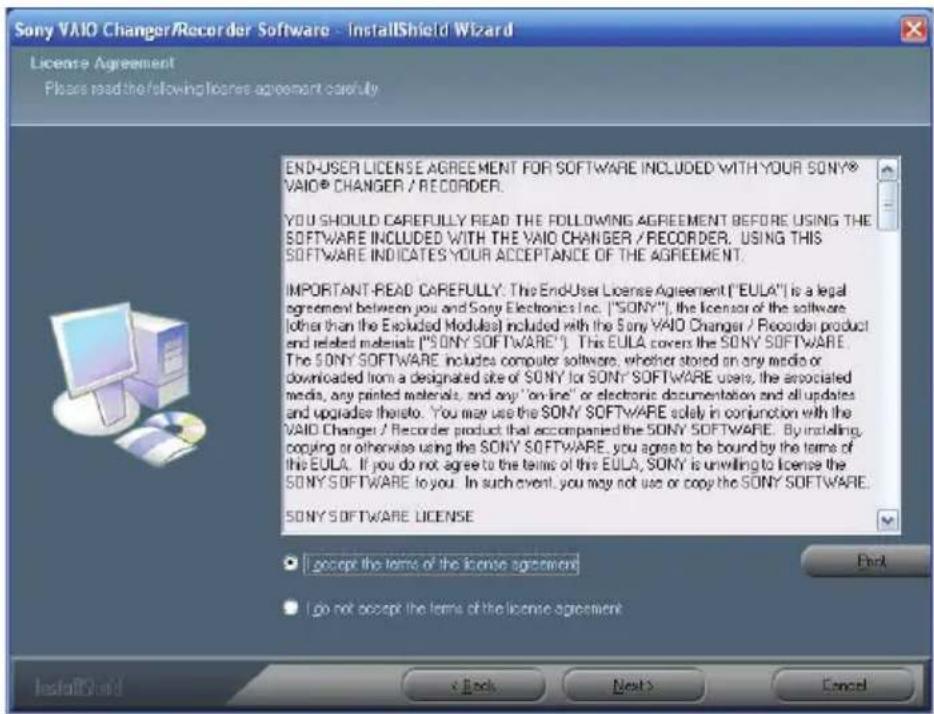 Sony VAIO Changer/Recorder Software - InstallShield Wizard License Agreement Please read the following license agreement carefully END-USER LICENSE AGREEMENT FOR SOFTWARE INCLUDED WITH YOUR SONY® VAIO® CHANGER / RECORDER. YOU SHOULD CAREFULLY READ THE FOLLOWING AGREEMENT BEFORE USING THE SOFTWARE INCLUDED WITH THE VAIO CHANGER / RECORDER. USING THIS SOFTWARE INDICATES YOUR ACCEPTANCE OF THE AGREEMENT. IMPORTANT-READ CAREFULLY: The End-User License Agreement ("EULA") is a legal agreement between you and Sony Electronics Inc. ("SONY"), the licensor of the software (other than the Excluded Modules) included with the Sony VAIO Changer / Recorder product and related materials ("SONY SOFTWARE"). This EULA covers the SONY SOFTWARE. The SONY SOFTWARE includes computer software, whether stored on any media or downloaded from a designated site of SONY for SONY SOFTWARE users, the associated media, any printed materials, and any "on-line" or electronic documentation and all updates and upgrades thereof. You may use the SONY SOFTWARE solely in conjunction with the VAIO Changer / Recorder product that accompanied the SONY SOFTWARE. By installing, copying or otherwise using the SONY SOFTWARE, you agree to be bound by the terms of the EULA. If you do not agree to the terms of the EULA, SONY is unwilling to license the SONY SOFTWARE to you. In such event, you may not use or copy the SONY SOFTWARE. SONY SOFTWARE LICENSE ● I accept the terms of the license agreement ● I do not accept the terms of the license agreement InstallShield < Back Next > Cancel