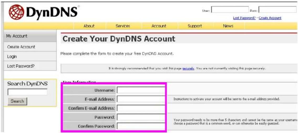 DynDNS® User: Date: Lost Password? - Create Account About Services Account Support News My Account Create Account Login Lost Password? Create Your DynDNS Account Please complete the form to create your free DynDNS Account. It is strongly recommended that you visit this page securely. You are not currently visiting this page securely. Search DynDNS Search User Information Username: E-mail Address: Confirm E-mail Address: Password: Confirm Password: Instructions to activate your account will be sent to the e-mail address provided. Your password needs to be more than 5 characters and cannot be the same as your username choose a password that is a common word, or can otherwise be easily guessed.