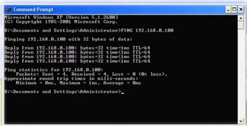 Microsoft Windows XP [Version 5.1.2600] Copyright 1985-2001 Microsoft Corp. D:\Documents and Settings\Administrator>PING 192.168.0.100 Pinging 192.168.0.100 with 32 bytes of data: Reply from 192.168.0.100: bytes=32 time=1ms TTL=64 Reply from 192.168.0.100: bytes=32 time<1ms TTL=64 Reply from 192.168.0.100: bytes=32 time<1ms TTL=64 Reply from 192.168.0.100: bytes=32 time<1ms TTL=64 Ping statistics for 192.168.0.100: Packets: Sent = 4, Received = 4, Lost = 0 (0% loss), Approximate round trip times in milli-seconds: Minimum = 0ms, Maximum = 1ms, Average = 0ms D:\Documents and Settings\Administrator>
