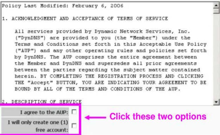 Policy Last Modified: February 6, 2006 1. ACKNOWLEDGMENT AND ACCEPTANCE OF TERMS OF SERVICE All services provided by Dynamic Network Services, Inc. ("DynDNS") are provided to you (the "Member") under the Terms and Conditions set forth in this Acceptable Use Policy ("AUP") and any other operating rules and policies set forth by DynDNS. The AUP comprises the entire agreement between the Member and DynDNS and supersedes all prior agreements between the parties regarding the subject matter contained herein. BY COMPLETING THE REGISTRATION PROCESS AND CLICKING THE "Accept" BUTTON, YOU ARE INDICATING YOUR AGREEMENT TO BE BOUND BY ALL OF THE TERMS AND CONDITIONS OF THE AUP. 2. DESCRIPTION OF SERVICE I agree to the AUP: I will only create one (1) free account: Click these two options