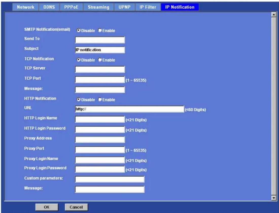 Network DDNS PPPoE Streaming UPNP IP Filter IP Notification SMTP Notification(email) Disable Enable Send To Subject IP notification TCP Notification Disable Enable TCP Server TCP Port (1 ~ 65535) Message: HTTP Notification Disable Enable URL http:// (<60 Digits) HTTP Login Name (<21 Digits) HTTP Login Password (<21 Digits) Proxy Address Proxy Port (1 ~ 65535) Proxy Login Name (<21 Digits) Proxy Login Password (<21 Digits) Custom parameters: Message: OK Cancel