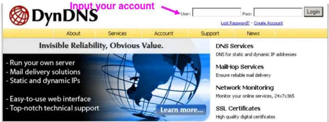 Input your account DynDNS User: Pass: Login Lost Password? - Create Account About Services Account Support News Invisible Reliability, Obvious Value. - Run your own server - Mail delivery solutions - Static and dynamic IPs - Easy-to-use web interface - Top-notch technical support Learn more... DNS Services DNS for static and dynamic IP addresses MailHop Services Ensure reliable mail delivery Network Monitoring Monitor your online services, 24x7x365 SSL Certificates High quality digital certificates