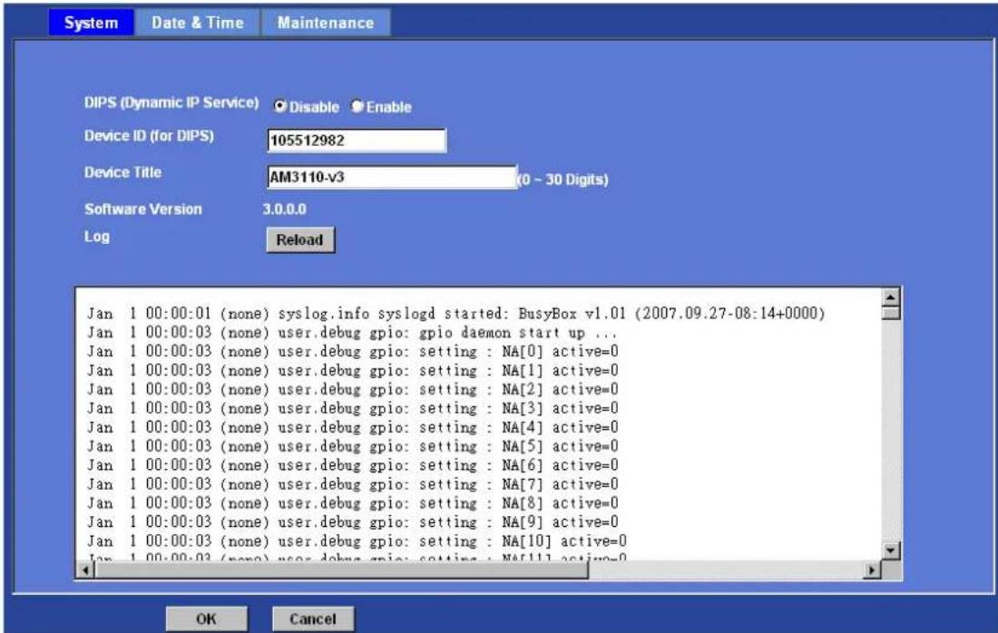 System Date & Time Maintenance DIPS (Dynamic IP Service) Disable Enable Device ID (for DIPS) 105512982 Device Title AM3110-v3 (0 - 30 Digits) Software Version 3.0.0.0 Log Reload Jan 1 00:00:01 (none) syslog.info syslogd started: BusyBox v1.01 (2007.09.27-08:14+0000) Jan 1 00:00:03 (none) user.debug gpio: gpio daemon start up ... Jan 1 00:00:03 (none) user.debug gpio: setting : NA[0] active=0 Jan 1 00:00:03 (none) user.debug gpio: setting : NA[1] active=0 Jan 1 00:00:03 (none) user.debug gpio: setting : NA[2] active=0 Jan 1 00:00:03 (none) user.debug gpio: setting : NA[3] active=0 Jan 1 00:00:03 (none) user.debug gpio: setting : NA[4] active=0 Jan 1 00:00:03 (none) user.debug gpio: setting : NA[5] active=0 Jan 1 00:00:03 (none) user.debug gpio: setting : NA[6] active=0 Jan 1 00:00:03 (none) user.debug gpio: setting : NA[7] active=0 Jan 1 00:00:03 (none) user.debug gpio: setting : NA[8] active=0 Jan 1 00:00:03 (none) user.debug gpio: setting : NA[9] active=0 Jan 1 00:00:03 (none) user.debug gpio: setting : NA[10] active=0 Jan 1 00:00:03 (none) user.debug gpio: setting : NA[11] active=0 OK Cancel