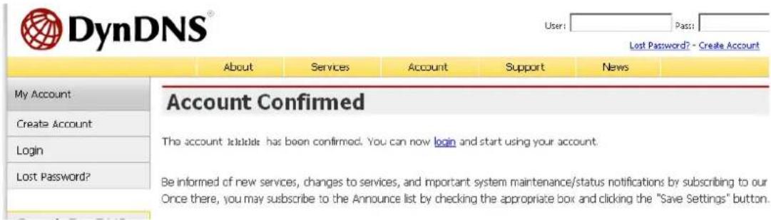 DynDNS® User: Pass: Lost Password? - Create Account About Services Account Support News My Account Create Account Login Lost Password? Account Confirmed The account is available has been confirmed. You can now login and start using your account. Be informed of new services, changes to services, and important system maintenance/status notifications by subscribing to our Once there, you may subscribe to the Announce list by checking the appropriate box and clicking the "Save Settings" button.