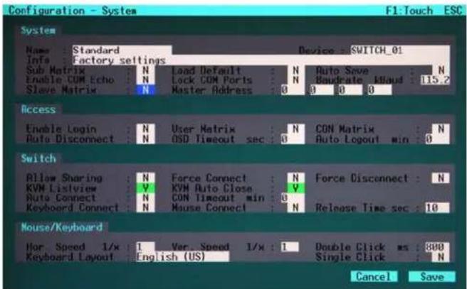 Configuration - System F1:Touch ESC System Name : Standard Device : SWITCH_01 Info : Factory settings Sub Matrix N Load Default N Auto Save N Enable COM Echo N Lock COM Ports N Bandate Maud 115.2 Slave Matrix N Master Address 0 0 0 Access Enable Login N User Matrix N CON Matrix N Auto Disconnect N OSD Timeout sec 0 Auto Logout min 0 Switch Allow Sharing N Force Connect N Force Disconnect N KVM Listview V KVM Auto Close V Auto Connect N CON Timeout min 0 Keyboard Connect N Mouse Connect N Release Time sec 10 Mouse/Keyboard Hor Speed 1/x 1 Var Speed 1/x 1 Double Click ms 800 Keyboard Layout English (US) Single Click N Cancel Save