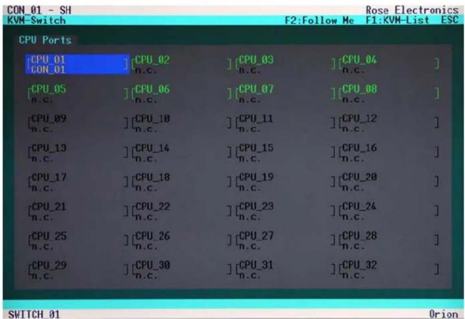 CON_01 - SH KVM-Switch Rose Electronics F2:Follow Me F1:KVM-List ESC CPU Ports [CPU_01] [CPU_02] [CPU_03] [CPU_04] CON_01 n.c. n.c. n.c. n.c. n.c. ] [CPU_05] [CPU_06] [CPU_07] [CPU_08] n.c. n.c. n.c. n.c. n.c. n.c. ] [CPU_09] [CPU_10] [CPU_11] [CPU_12] n.c. n.c. n.c. n.c. n.c. n.c. n.c. ] [CPU_13] [CPU_14] [CPU_15] [CPU_16] n.c. n.c. n.c. n.c. n.c. n.c. n.c. n.c. ] [CPU_17] [CPU_18] [CPU_19] [CPU_20] n.c. n.c. n.c. n.c. n.c. n.c. n.c. n.c. n.c. ] [CPU_21] [CPU_22] [CPU_23] [CPU_24] n.c. n.c. n.c. n.c. n.c. n.c. n.c. n.c. n.c. n.c. ] [CPU_25] [CPU_26] [CPU_27] [CPU_28] n.c. n.c. n.c. n.c. n.c. n.c. n.c. n.c. n.c. n.c. n.c. n.c. [CPU_29] [CPU_30] [CPU_31] [CPU_32] n.c. n.c. n.c. n.c. n.c. n.c. n.c. n.c. n.c. n.c. SWITCH 01 Orion