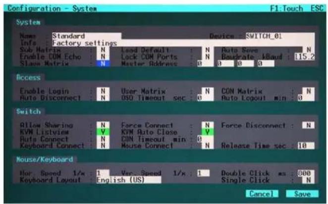 Configuration - System F1. Touch ESC System Name: Standard Device SWITCH_01 Info: Factory settings Sub Matrix N Load Default N Auto Save N Enable COM Echo N Lock COM Ports N Bandrate I/Baud 115.2 Slave Matrix N Master Address 0 0 0 0 Access Enable Login N User Matrix N CON Matrix N Auto Disconnect N OSD Timeout sec 0 Auto Layout min 0 Switch Allow Sharing N Force Connect N Force Disconnect N KVM Listview V KVM Auto Close V Auto Connect N CON Timeout min 0 Keyboard Connect N Mouse Connect N Release Time sec 10 Mouse/Keyboard Hor Speed 1/s 1 Var. Speed 1/s 1 Double Click ms 800 Keyboard Layout English (US) Single Click N Cancel Save