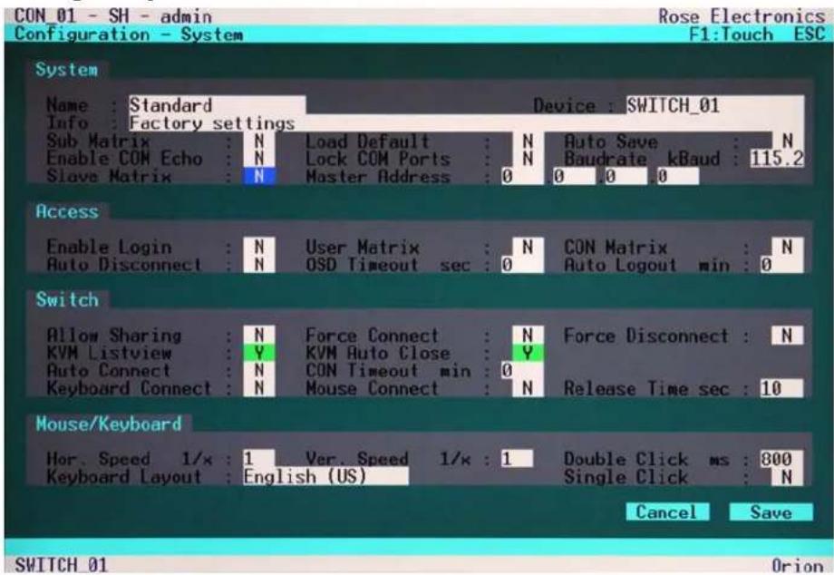 CON 01 - SH - admin Configuration - System Rose Electronics F1:Touch ESC System Name : Standard Device : SWITCH_01 Info : Factory settings Sub Matrix : N Load Default : N Auto Save : N Enable COM Echo : N Lock COM Ports : N Baudrate kBaud : 115.2 Slave Matrix : N Master Address : 0 0 0 0 Access Enable Login : N User Matrix : N CON Matrix : N Auto Disconnect : N OSD Timeout sec : 0 Auto Logout min : 0 Switch Allow Sharing : N Force Connect : N Force Disconnect : N KVM Listview : Y KVM Auto Close : Y Auto Connect : N CON Timeout min : 0 Keyboard Connect : N Mouse Connect : N Release Time sec : 10 Mouse/Keyboard Hor. Speed 1/x : 1 Ver. Speed 1/x : 1 Double Click ms : 800 Keyboard Layout : English (US) Single Click : N Cancel Save SWITCH 01 Orion