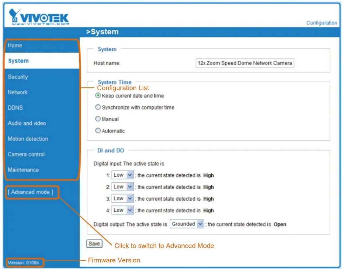 VIVOTEK www.vivotek.com Configuration >System Home System Host name: 12x Zoom Speed Dome Network Camera System Time Configuration List Keep current date and time Synchronize with computer time Manual Automatic DI and DO Digital input: The active state is 1: Low ; the current state detected is High 2: Low ; the current state detected is High 3: Low ; the current state detected is High 4: Low ; the current state detected is High Digital output: The active state is Grounded ; the current state detected is Open Save Click to switch to Advanced Mode [ Advanced mode ] Version: 0100b Firmware Version