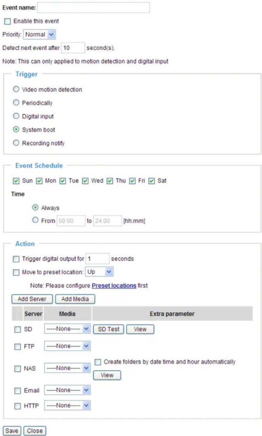 Event name: Enable this event Priority: Normal Detect next event after 10 second(s). Note: This can only applied to motion detection and digital input Trigger Video motion detection Periodically Digital input System boot Recording notify Event Schedule Sun Mon Tue Wed Thu Fri Sat Time Always From 00:00 to 24:00 [hh:mm] Action Trigger digital output for 1 seconds Move to preset location: Up Note: Please configure Preset locations first Add Server Add Media Server Media Extra parameter SD ----None---- SD Test View FTP ----None---- NAS ----None---- Create folders by date time and hour automatically View Email ----None---- HTTP ----None---- Save Close
