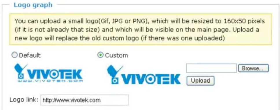 Logo graph You can upload a small logo(Gif, JPG or PNG), which will be resized to 160x50 pixels (if it is not already that size) and which will be visible on the main page. Upload a new logo will replace the old custom logo (if there was one uploaded) Default Custom VIVOTEK Browse... www.vivotek.com VIVOTEK Upload Logo link: http://www.vivotek.com