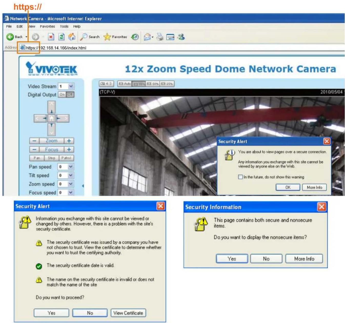 https:// Network Camera - Microsoft Internet Explorer File Edit View Favorites Tools Help Back Search Favorites Address https://192.168.14.166/index.html VIVOTEK www.vivotek.com Video Stream 1 Digital Output On GP Zoom + Focus + Pan Stop Patrol Pan speed 0 Tilt speed 0 Zoom speed 0 Focus speed 0 12x Zoom Speed Dome Network Camera TCP-V) 2010/05/04 Security Alert You are about to view pages over a secure connection. Any information you exchange with this site cannot be viewed by anyone else on the Web. In the future, do not show this warning OK More Info Security Alert Information you exchange with this site cannot be viewed or changed by others. However, there is a problem with the site's security certificate. The security certificate was issued by a company you have not chosen to trust. View the certificate to determine whether you want to trust the certifying authority. The security certificate date is valid. The name on the security certificate is invalid or does not match the name of the site Do you want to proceed? Yes No View Certificate Security Information This page contains both secure and nonsecure items. Do you want to display the nonsecure items? Yes No More Info