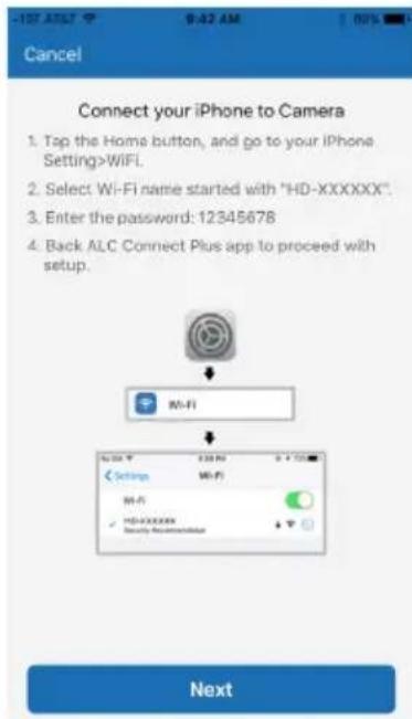 Cancel Connect your iPhone to Camera 1. Tap the Home button, and go to your iPhone Setting>WiFi. 2. Select Wi-Fi name started with "HD-XXXXXX". 3. Enter the password: 12345678 4. Back ALC Connect Plus app to proceed with setup. Wi-Fi Next
