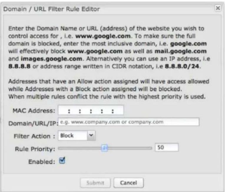 Domain / URL Filter Rule Editor Enter the Domain Name or URL (address) of the website you wish to control access for, i.e. www.google.com. To make sure the full domain is blocked, enter the most inclusive domain, i.e. google.com will effectively block www.google.com as well as mail.google.com and images.google.com. Alternatively you can use an IP address, i.e 8.8.8.8 or address range written in CIDR notation, i.e 8.8.8.0/24. Addresses that have an Allow action assigned will have access allowed while Addresses with a Block action assigned will be blocked. When multiple rules conflict the rule with the highest priority is used. MAC Address: : : : : : Domain/URL/IP: e.g. www.company.com or company.com Filter Action : Block Rule Priority: 50 Enabled: Submit Cancel