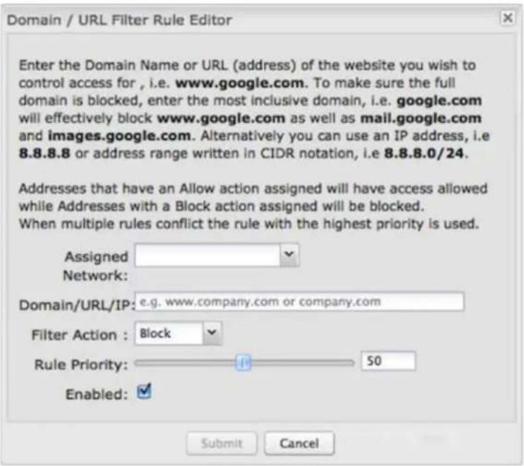 Domain / URL Filter Rule Editor Enter the Domain Name or URL (address) of the website you wish to control access for, i.e. www.google.com. To make sure the full domain is blocked, enter the most inclusive domain, i.e. google.com will effectively block www.google.com as well as mail.google.com and images.google.com. Alternatively you can use an IP address, i.e 8.8.8.8 or address range written in CIDR notation, i.e 8.8.8.0/24. Addresses that have an Allow action assigned will have access allowed while Addresses with a Block action assigned will be blocked. When multiple rules conflict the rule with the highest priority is used. Assigned Network: Domain/URL/IP: e.g. www.company.com or company.com Filter Action : Block Rule Priority: 50 Enabled: Submit Cancel