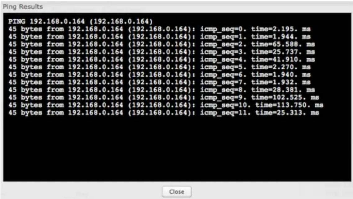 PING 192.168.0.164 (192.168.0.164) 45 bytes from 192.168.0.164 (192.168.0.164): icmp_seq=0. time=2.195. ms 45 bytes from 192.168.0.164 (192.168.0.164): icmp_seq=1. time=1.944. ms 45 bytes from 192.168.0.164 (192.168.0.164): icmp_seq=2. time=65.588. ms 45 bytes from 192.168.0.164 (192.168.0.164): icmp_seq=3. time=25.737. ms 45 bytes from 192.168.0.164 (192.168.0.164): icmp_seq=4. time=41.910. ms 45 bytes from 192.168.0.164 (192.168.0.164): icmp_seq=5. time=2.270. ms 45 bytes from 192.168.0.164 (192.168.0.164): icmp_seq=6. time=1.940. ms 45 bytes from 192.168.0.164 (192.168.0.164): icmp_seq=7. time=1.932. ms 45 bytes from 192.168.0.164 (192.168.0.164): icmp_seq=8. time=28.381. ms 45 bytes from 192.168.0.164 (192.168.0.164): icmp_seq=9. time=102.525. ms 45 bytes from 192.168.0.164 (192.168.0.164): icmp_seq=10. time=113.750. ms 45 bytes from 192.168.0.164 (192.168.0.164): icmp_seq=11. time=25.313. ms