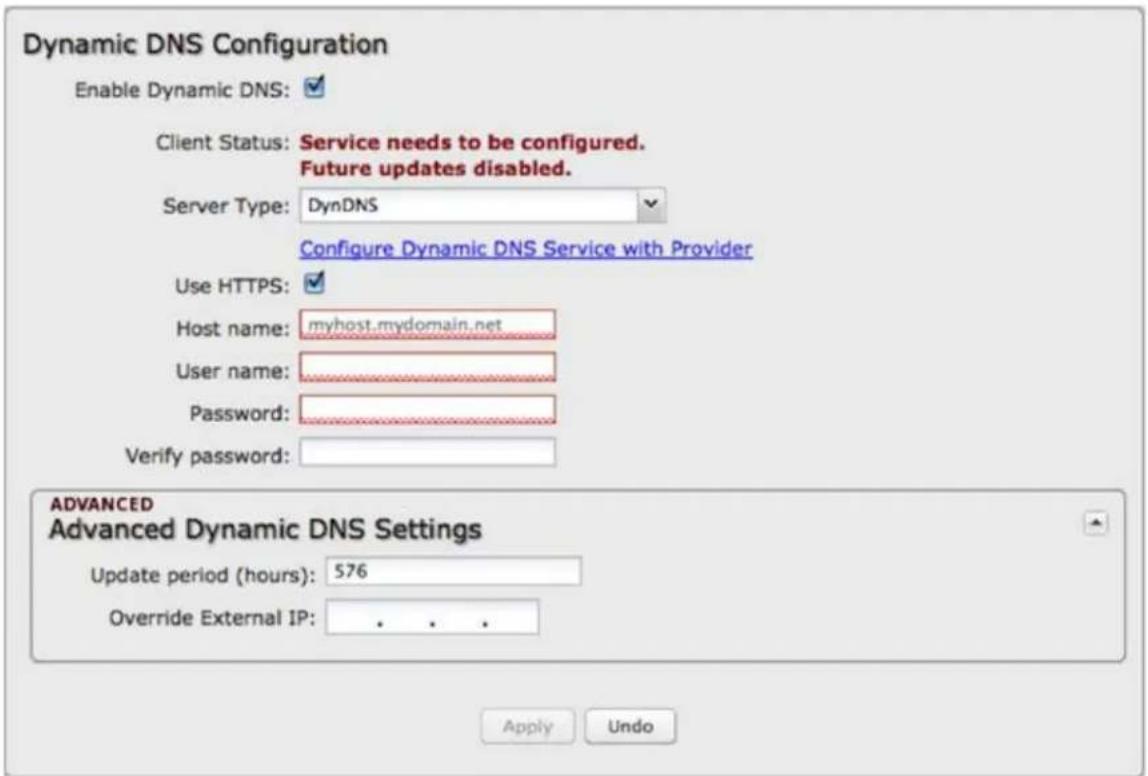 Dynamic DNS Configuration Enable Dynamic DNS: Client Status: Service needs to be configured. Future updates disabled. Server Type: DynDNS Configure Dynamic DNS Service with Provider Use HTTPS: Host name: myhost.mydomain.net User name: Password: Verify password: ADVANCED Advanced Dynamic DNS Settings Update period (hours): 576 Override External IP: . . . . Apply Undo