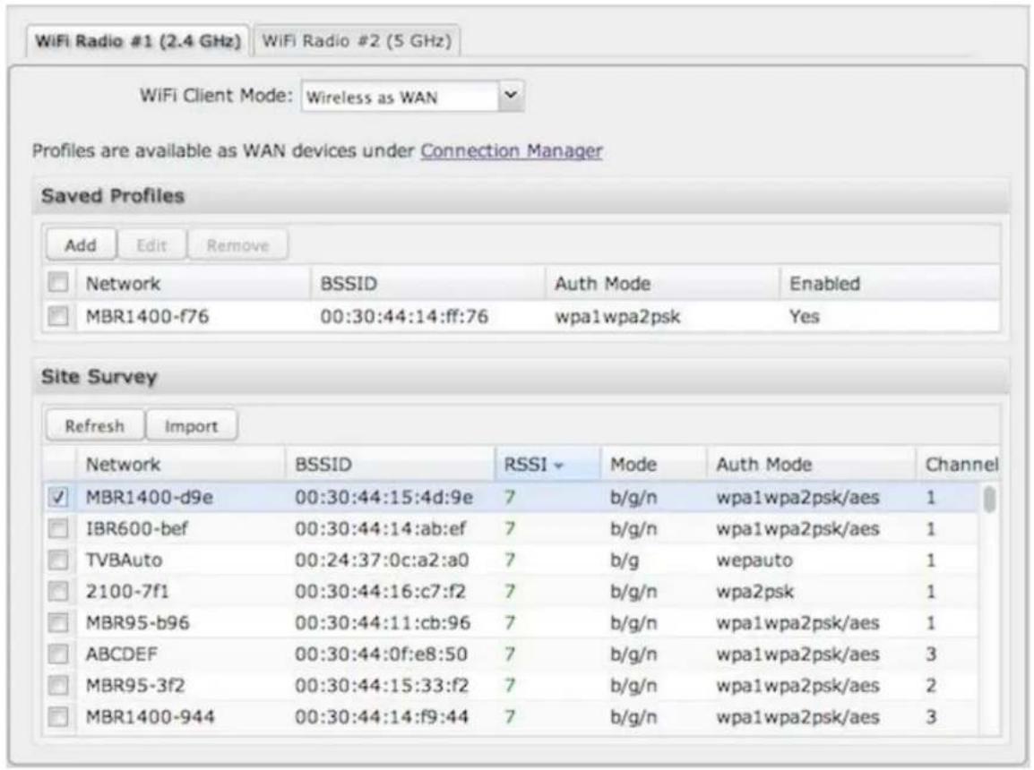 WiFi Radio #1 (2.4 GHz) WiFi Radio #2 (5 GHz) WiFi Client Mode: Wireless as WAN Profiles are available as WAN devices under Connection Manager Saved Profiles Add Edit Remove Network BSSID Auth Mode Enabled MBR1400-f76 00:30:44:14:ff:76 wpa1wpa2psk Yes Site Survey Refresh Import Network BSSID RSSI Mode Auth Mode Channel MBR1400-d9e 00:30:44:15:4d:9e 7 b/g/n wpa1wpa2psk/aes 1 IBR600-bef 00:30:44:14:ab:ef 7 b/g/n wpa1wpa2psk/aes 1 TVBAuto 00:24:37:0c:a2:a0 7 b/g wepauto 1 2100-7f1 00:30:44:16:c7:f2 7 b/g/n wpa2psk 1 MBR95-b96 00:30:44:11:cb:96 7 b/g/n wpa1wpa2psk/aes 1 ABCDEF 00:30:44:0f:e8:50 7 b/g/n wpa1wpa2psk/aes 3 MBR95-3f2 00:30:44:15:33:f2 7 b/g/n wpa1wpa2psk/aes 2 MBR1400-944 00:30:44:14:f9:44 7 b/g/n wpa1wpa2psk/aes 3