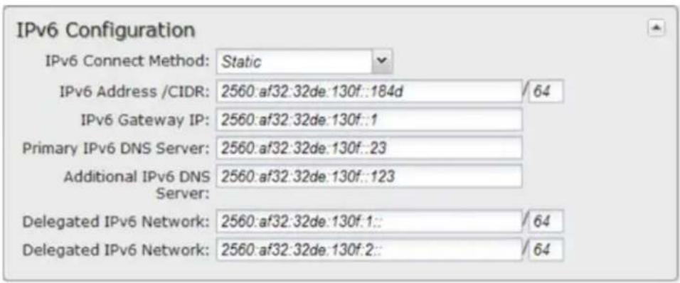 IPv6 Configuration IPv6 Connect Method: Static IPv6 Address /CIDR: 2560:af32:32de:130f::184d / 64 IPv6 Gateway IP: 2560:af32:32de:130f::1 Primary IPv6 DNS Server: 2560:af32:32de:130f::23 Additional IPv6 DNS Server: 2560:af32:32de:130f::123 Delegated IPv6 Network: 2560:af32:32de:130f::1:: / 64 Delegated IPv6 Network: 2560:af32:32de:130f::2:: / 64