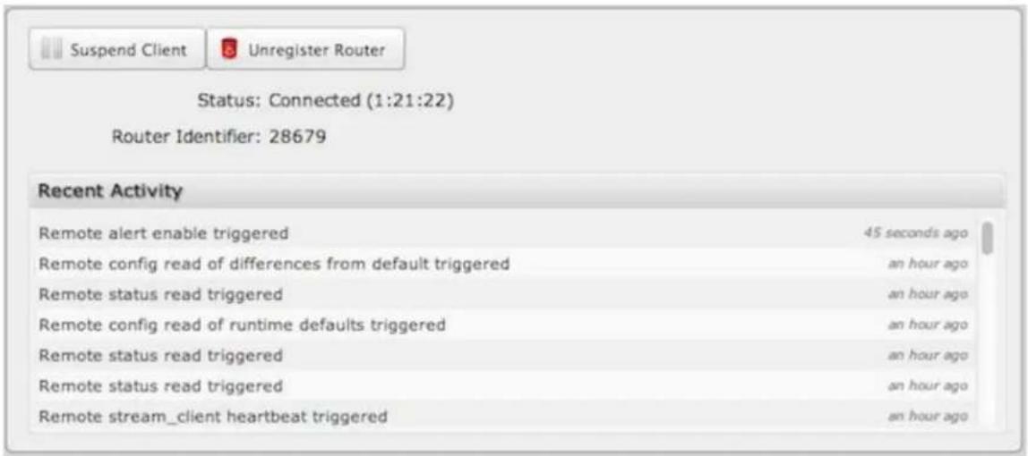 Suspend Client Unregister Router Status: Connected (1:21:22) Router Identifier: 28679 Recent Activity Remote alert enable triggered 45 seconds ago Remote config read of differences from default triggered an hour ago Remote status read triggered an hour ago Remote config read of runtime defaults triggered an hour ago Remote status read triggered an hour ago Remote status read triggered an hour ago Remote stream_client heartbeat triggered an hour ago
