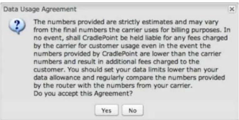 Data Usage Agreement The numbers provided are strictly estimates and may vary from the final numbers the carrier uses for billing purposes. In no event, shall CradlePoint be held liable for any fees charged by the carrier for customer usage even in the event the numbers provided by CradlePoint are lower than the carrier numbers and result in additional fees charged to the customer. You should set your data limits lower than your data allowance and regularly compare the numbers provided by the router with the numbers from your carrier. Do you accept this Agreement? Yes No