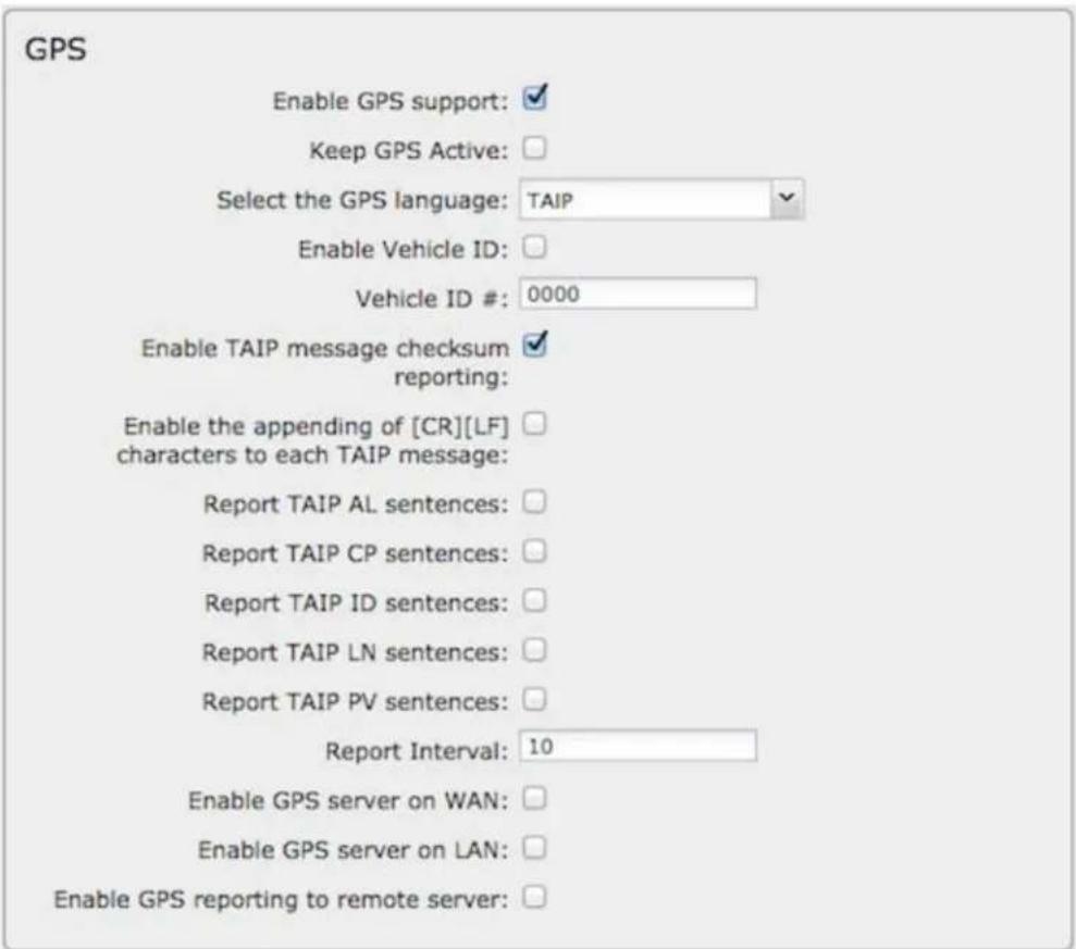GPS Enable GPS support: ✓ Keep GPS Active: □ Select the GPS language: TAIP ✓ Enable Vehicle ID: □ Vehicle ID #: 0000 Enable TAIP message checksum reporting: ✓ Enable the appending of [CR][LF] □ characters to each TAIP message: Report TAIP AL sentences: □ Report TAIP CP sentences: □ Report TAIP ID sentences: □ Report TAIP LN sentences: □ Report TAIP PV sentences: □ Report Interval: 10 Enable GPS server on WAN: □ Enable GPS server on LAN: □ Enable GPS reporting to remote server: □