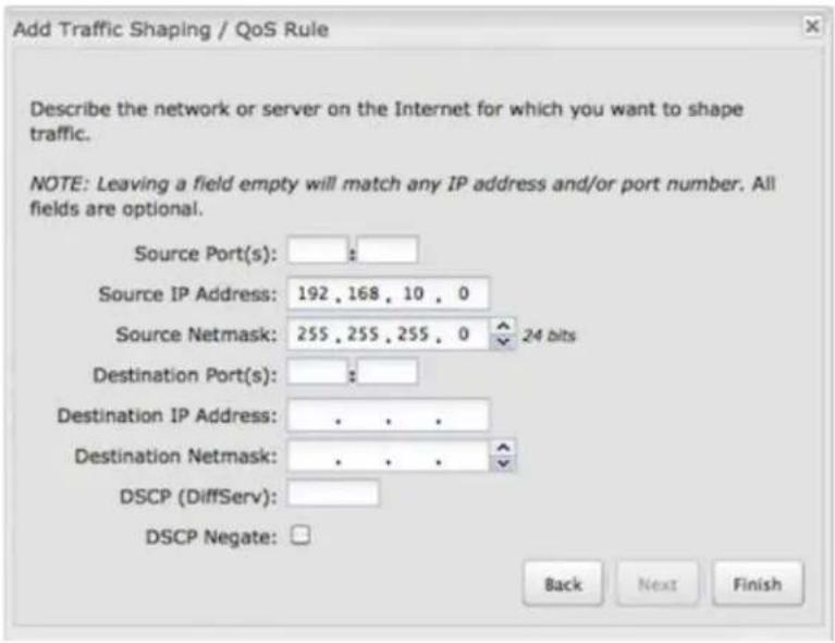Add Traffic Shaping / QoS Rule Describe the network or server on the Internet for which you want to shape traffic. NOTE: Leaving a field empty will match any IP address and/or port number. All fields are optional. Source Port(s): Source IP Address: 192 , 168 , 10 , 0 Source Netmask: 255 , 255 , 255 , 0 24 bits Destination Port(s): Destination IP Address: . . . . Destination Netmask: . . . . DSCP (DiffServ): DSCP Negate: Back Next Finish