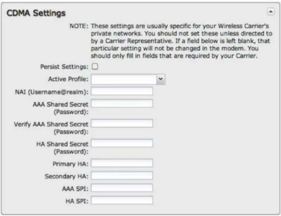 CDMA Settings NOTE: These settings are usually specific for your Wireless Carrier's private networks. You should not set these unless directed to by a Carrier Representative. If a field below is left blank, that particular setting will not be changed in the modem. You should only fill in fields that are required by your Carrier. Persist Settings: Active Profile: NAI (Username@realm): AAA Shared Secret (Password): Verify AAA Shared Secret (Password): HA Shared Secret (Password): Primary HA: Secondary HA: AAA SPI: HA SPI:
