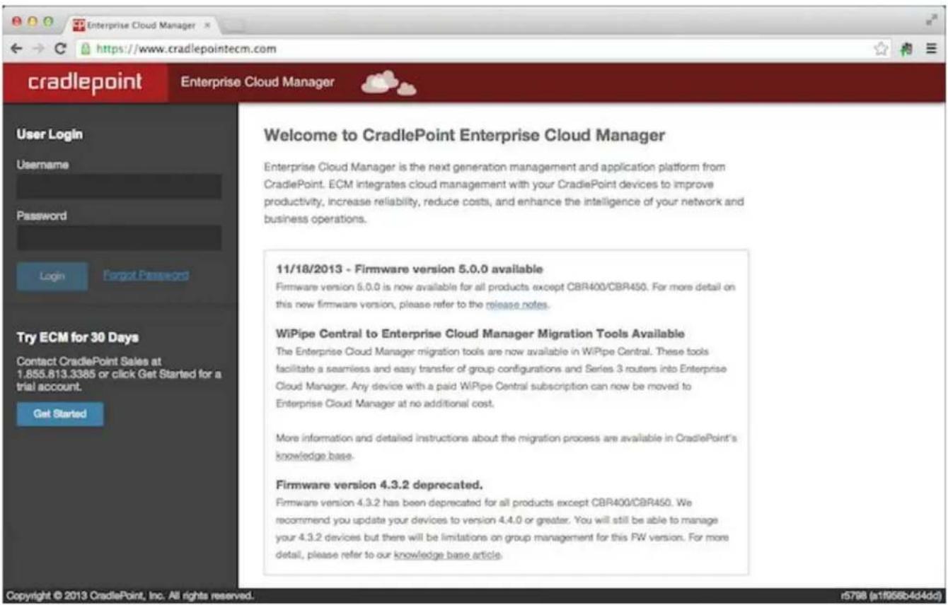 cradlepoint Enterprise Cloud Manager User Login Username Password Login Forgot Password Try ECM for 30 Days Contact CradlePoint Sales at 1.855.613.3385 or click Get Started for a trial account. Get Started Welcome to CradlePoint Enterprise Cloud Manager Enterprise Cloud Manager is the next generation management and application platform from CradlePoint. ECM integrates cloud management with your CradlePoint devices to improve productivity, increase reliability, reduce costs, and enhance the intelligence of your network and business operations. 11/18/2013 - Firmware version 5.0.0 available Firmware version 5.0.0 is now available for all products except CBR400/CBR450. For more detail on this new firmware version, please refer to the release notes. WiPipe Central to Enterprise Cloud Manager Migration Tools Available The Enterprise Cloud Manager migration tools are now available in WiPipe Central. These tools facilitate a seamless and easy transfer of group configurations and Series 3 routers into Enterprise Cloud Manager. Any device with a paid WiPipe Central subscription can now be moved to Enterprise Cloud Manager at no additional cost. More information and detailed instructions about the migration process are available in CradlePoint's knowledge base. Firmware version 4.3.2 deprecated. Firmware version 4.3.2 has been deprecated for all products except CBR400/CBR450. We recommend you update your devices to version 4.4.0 or greater. You will still be able to manage your 4.3.2 devices but there will be limitations on group management for this FW version. For more detail, please refer to our knowledge base article. Copyright © 2013 CradlePoint, Inc. All rights reserved. r5798 (a1f095b4d4dd)