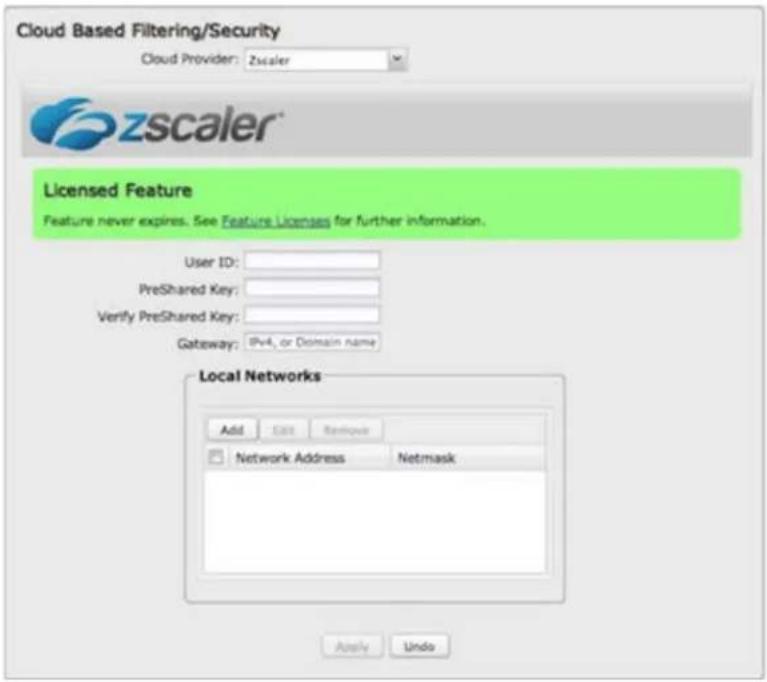 Cloud Based Filtering/Security Cloud Provider: Zscaler zscaler® Licensed Feature Feature never expires. See Feature Licenses for further information. User ID: PreShared Key: Verify PreShared Key: Gateway: IPv4, or Domain name Local Networks Add Edit Restore Network Address Netmask Apply Undo