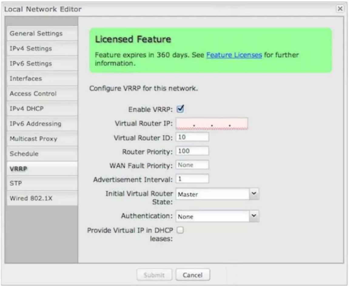 Local Network Editor General Settings IPv4 Settings IPv6 Settings Interfaces Access Control IPv4 DHCP IPv6 Addressing Multicast Proxy Schedule VRRP STP Wired 802.1X Licensed Feature Feature expires in 360 days. See Feature Licenses for further information. Configure VRRP for this network. Enable VRRP: Virtual Router IP: ...... Virtual Router ID: 10 Router Priority: 100 WAN Fault Priority: None Advertisement Interval: 1 Initial Virtual Router Master State: Authentication: None Provide Virtual IP in DHCP leases: Submit Cancel