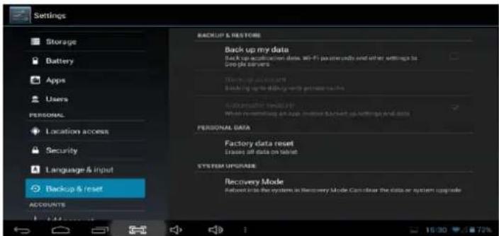 Settings Storage Battery Apps Users PERSONAL Location access Security Language & input Backup & reset ACCOUNTS BACKUP & RESTORE Back up my data Back up accommodation data, Wi-Fi packets etc and other settings to Google servers Backup and access Backing up the default with permission to Automatic data reset. While remembering up apps or other back-up settings and data PERSONAL DATA Factory data reset Leases off data on tablet SYSTEM UPGRASE Recovery Mode Reboot into the system in Recovery Mode Can clear the data or system upgrade