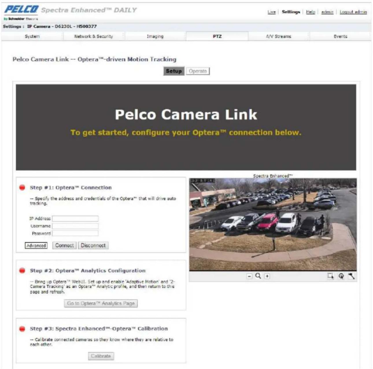 PELCO Spectra Enhanced™ DAILY by Schneider CLINIC Settings : IP Camera - D6230L - H500377 System Network & Security Imaging PTZ A/V Streams Events Pelco Camera Link -- Optera™-driven Motion Tracking Setup Operato Pelco Camera Link To get started, configure your Optera™ connection below. Step #1: Optera™ Connection -- Specify the address and credentials of the Optera™ that will drive auto tracking. IP Address Username Password Advanced Connect Disconnect Step #2: Optera™ Analytics Configuration -- Bring up Optera™ WebUI. Set up and enable 'Adaptive Motion' and '2-Camera Tracking' as an Optera™ Analytic profile, and then return to this page and refresh. Go to Optera™ Analytics Page Step #3: Spectra Enhanced™-Optera™ Calibration -- Calibrate connected cameras so they know where they are relative to each other. Calibrate