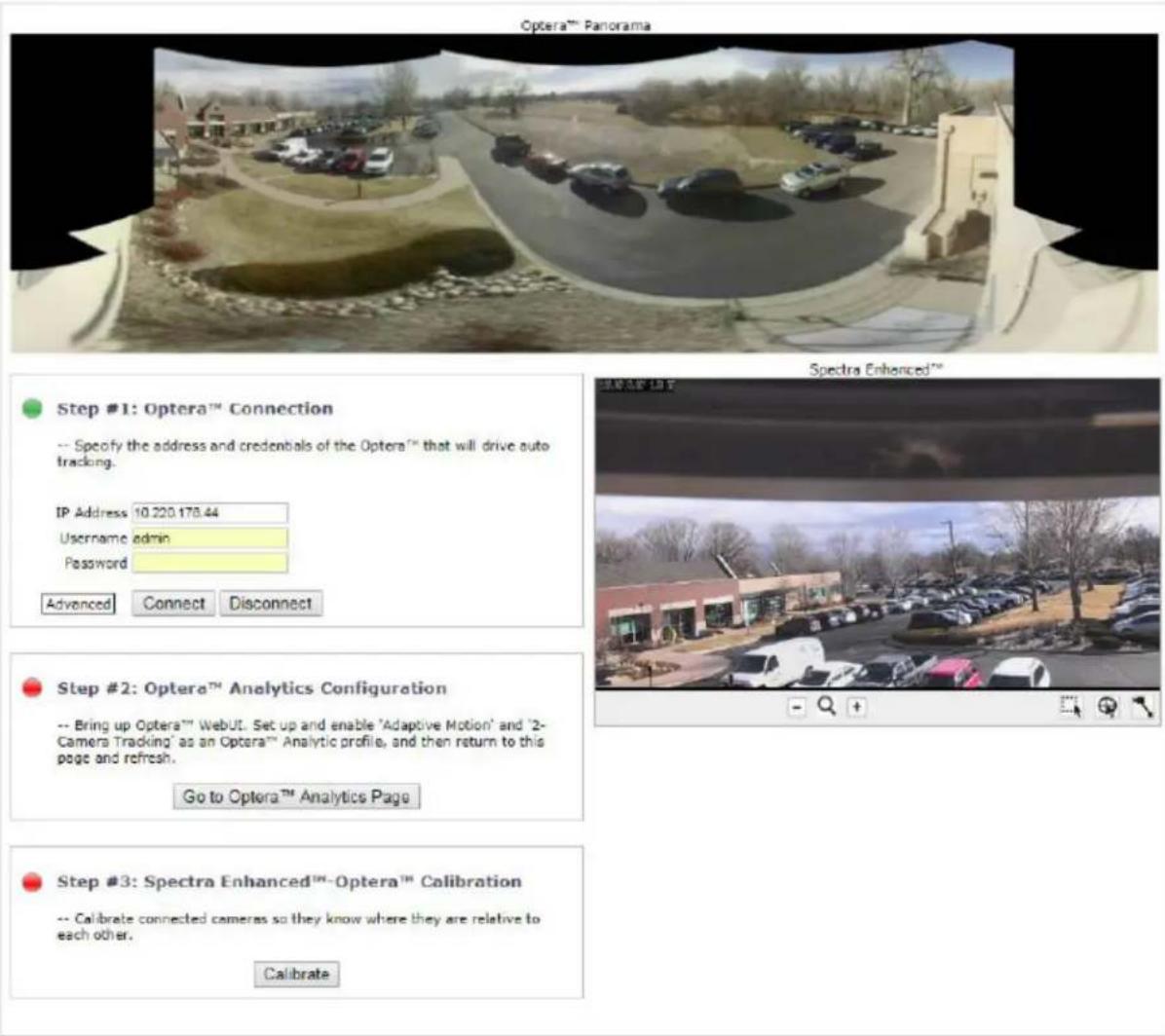 Optera™ Panorama Spectra Enhanced™ Step #1: Optera™ Connection -- Specify the address and credentials of the Optera™ that will drive auto tracking. IP Address 10.220.178.44 Username admin Password Advanced Connect Disconnect Step #2: Optera™ Analytics Configuration -- Bring up Optera™ WebUT. Set up and enable 'Adaptive Motion' and '2-Camera Tracking' as an Optera™ Analytic profile, and then return to this page and refresh. Go to Optera™ Analytics Page Step #3: Spectra Enhanced™-Optera™ Calibration -- Calibrate connected cameras so they know where they are relative to each other. Calibrate