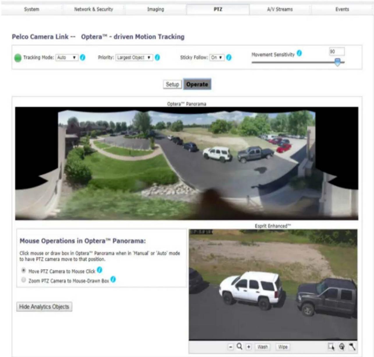System Network & Security Imaging PTZ A/V Streams Events Pelco Camera Link -- Optera™ - driven Motion Tracking Tracking Mode: Auto Priority: Largest Object Sticky Follow: On Movement Sensitivity 90 Setup Operate Optera™ Panorama Mouse Operations in Optera™ Panorama: Click mouse or draw box in Optera™ Panorama when in 'Manual' or 'Auto' mode to have PTZ camera move to that position. Move PTZ Camera to Mouse Click Zoom PTZ Camera to Mouse-Drawn Box Hide Analytics Objects Esprit Enhanced™