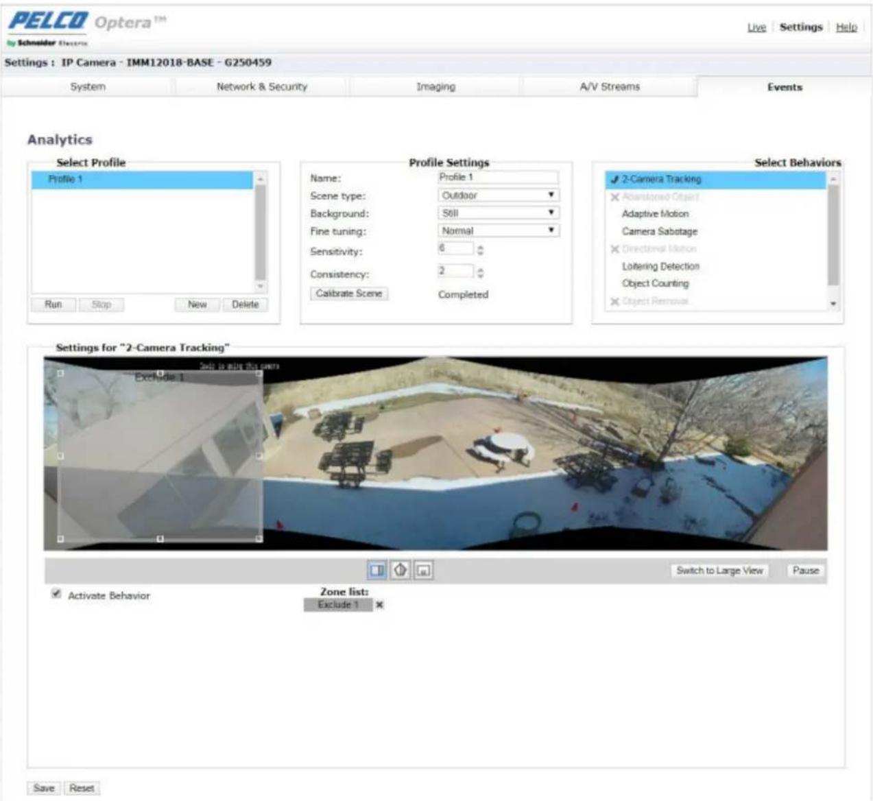 PELCO Optera™ Schneider Electric Live Settings Help Settings : IP Camera - IMM12018-BASE - G250459 System Network & Security Imaging A/V Streams Events Analytics Select Profile Profile 1 Run Stop New Delete Profile Settings Name: Profile 1 Scene type: Outdoor Background: Still Fine tuning: Normal Sensitivity: 6 Consistency: 2 Calibrate Scene Completed Select Behaviors ✓ 2-Camera Tracking ✗ Abandoned Object Adaptive Motion Camera Sabotage ✗ Directional Motion Lottering Detection Object Counting ✗ Object Removal Settings for "2-Camera Tracking" Exclude 1 Switch to Large View Pause ✓ Activate Behavior Zone list: Exclude 1 ✗ Save Reset