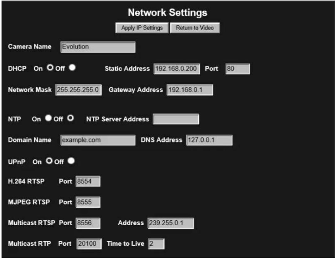 Network Settings Apply IP Settings Return to Video Camera Name Evolution DHCP On Off Static Address 192.168.0.200 Port 80 Network Mask 255.255.255.0 Gateway Address 192.168.0.1 NTP On Off NTP Server Address Domain Name example.com DNS Address 127.0.0.1 UPnP On Off H.264 RTSP Port 8554 MJPEG RTSP Port 8555 Multicast RTSP Port 8556 Address 239.255.0.1 Multicast RTP Port 20100 Time to Live 2