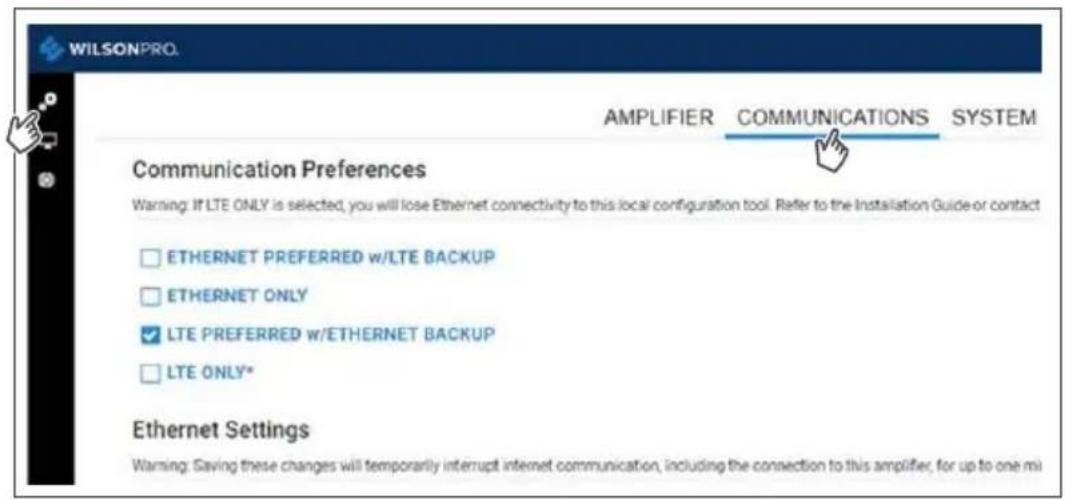 WILSONPRO. AMPLIFIER COMMUNICATIONS SYSTEM Communication Preferences Warning: If LTE ONLY is selected, you will lose Ethernet connectivity to this local configuration tool. Refer to the Installation Guide-or contact ETHERNET PREFERRED w/LTE BACKUP ETHERNET ONLY LTE PREFERRED w/ETHERNET BACKUP LTE ONLY* Ethernet Settings Warning: Saving these changes will temporarily interrupt internet communication, including the connection to this amplifier, for up to one mi